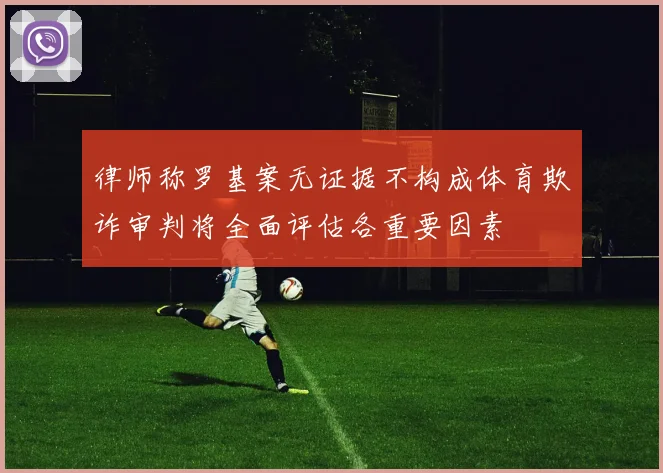 律师称罗基案无证据不构成体育欺诈审判将全面评估各重要因素