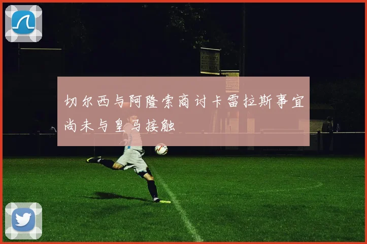 切尔西与阿隆索商讨卡雷拉斯事宜尚未与皇马接触