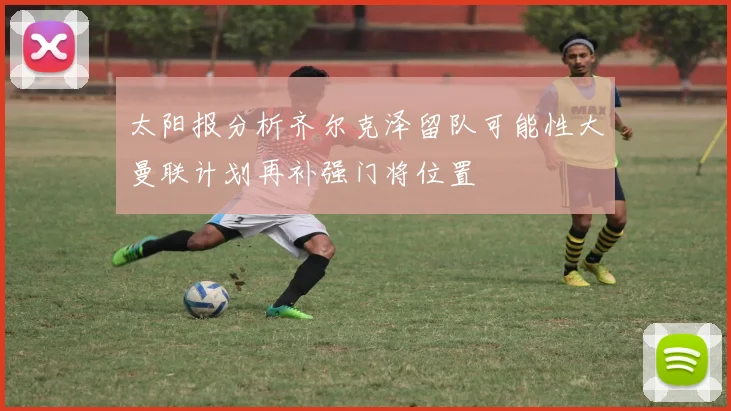 太阳报分析齐尔克泽留队可能性大曼联计划再补强门将位置