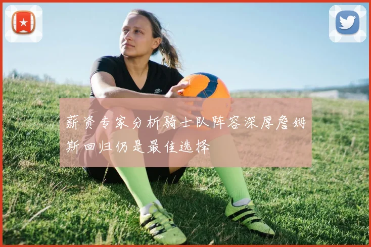 薪资专家分析骑士队阵容深厚詹姆斯回归仍是最佳选择