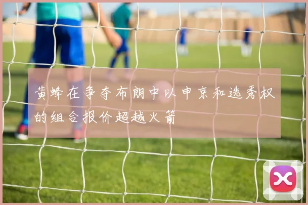 黄蜂在争夺布朗中以申京和选秀权的组合报价超越火箭