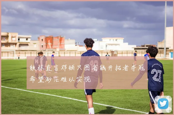 铁林直言邓顿只图省钱开拓者夺冠希望渺茫难以实现