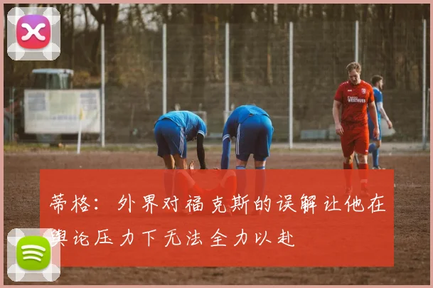 蒂格：外界对福克斯的误解让他在舆论压力下无法全力以赴