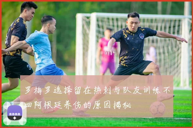 罗梅罗选择留在热刺与队友训练不回阿根廷养伤的原因揭秘
