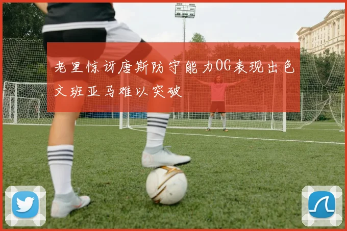 老里惊讶唐斯防守能力OG表现出色文班亚马难以突破