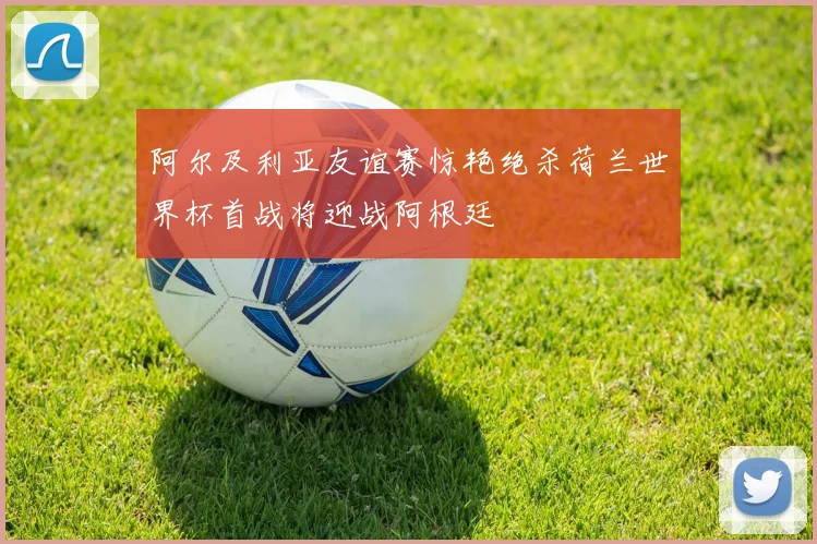 阿尔及利亚友谊赛惊艳绝杀荷兰世界杯首战将迎战阿根廷