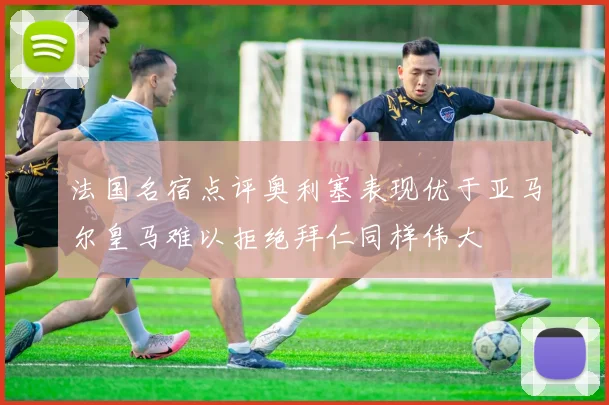 法国名宿点评奥利塞表现优于亚马尔皇马难以拒绝拜仁同样伟大