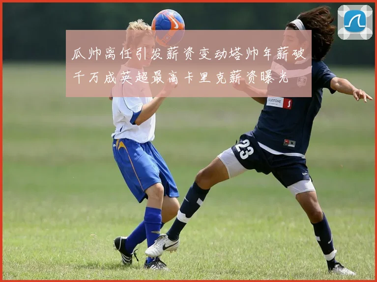瓜帅离任引发薪资变动塔帅年薪破千万成英超最高卡里克薪资曝光