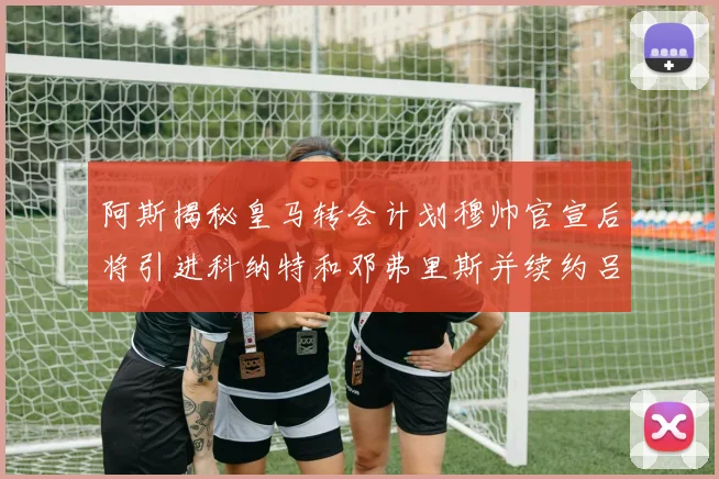 阿斯揭秘皇马转会计划穆帅官宣后将引进科纳特和邓弗里斯并续约吕迪格