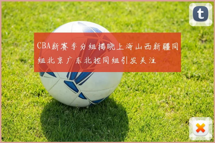 CBA新赛季分组揭晓上海山西新疆同组北京广东北控同组引发关注