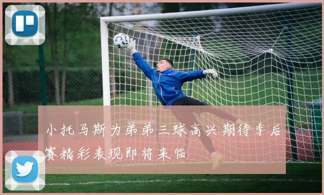 小托马斯为弟弟三球高兴期待季后赛精彩表现即将来临